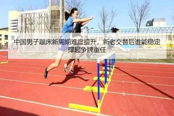 中国男子蹦床新周期难度提升，新老交替后谁能稳定撑起争牌重任