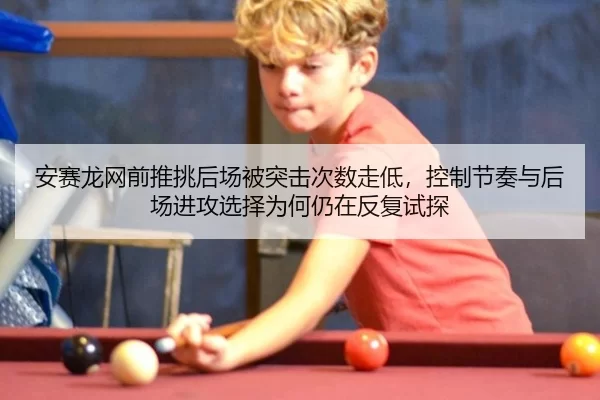 安赛龙网前推挑后场被突击次数走低，控制节奏与后场进攻选择为何仍在反复试探